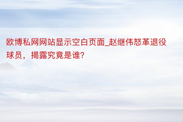 欧博私网网站显示空白页面_赵继伟怒革退役球员，揭露究竟是谁？