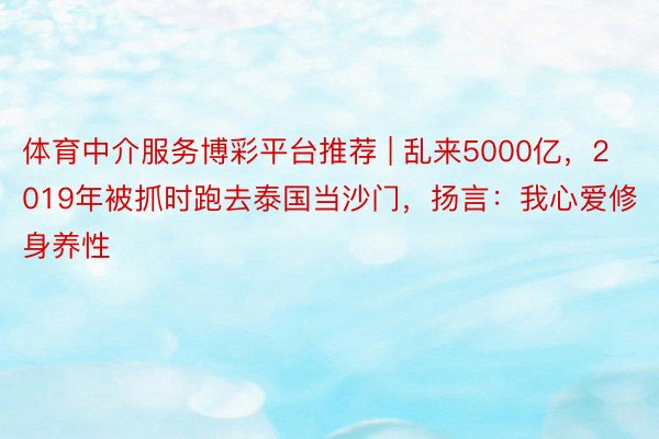 体育中介服务博彩平台推荐 | 乱来5000亿，2019年被抓时跑去泰国当沙门，扬言：我心爱修身养性