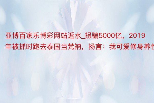 亚博百家乐博彩网站返水_拐骗5000亿，2019年被抓时跑去泰国当梵衲，扬言：我可爱修身养性