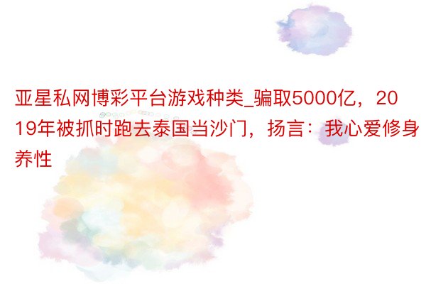 亚星私网博彩平台游戏种类_骗取5000亿，2019年被抓时跑去泰国当沙门，扬言：我心爱修身养性