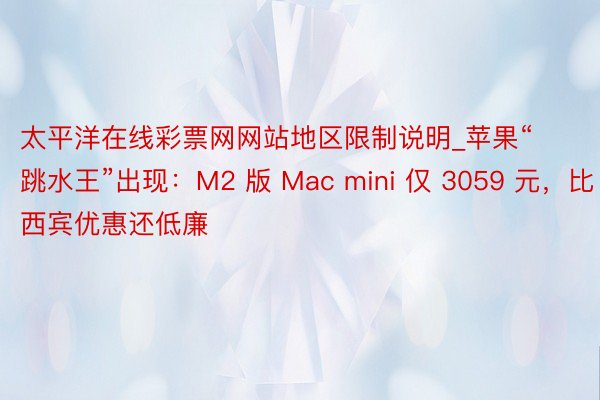 太平洋在线彩票网网站地区限制说明_苹果“跳水王”出现：M2 版 Mac mini 仅 3059 元，比西宾优惠还低廉