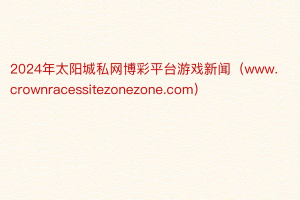 2024年太阳城私网博彩平台游戏新闻（www.crownracessitezonezone.com）