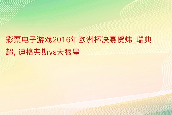 彩票电子游戏2016年欧洲杯决赛贺炜_瑞典超, 迪格弗斯vs天狼星