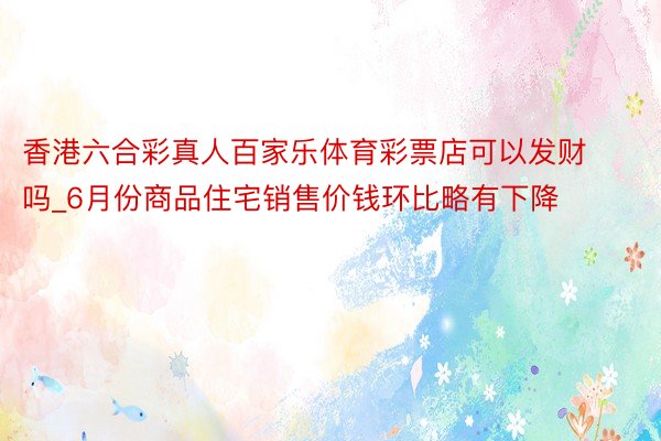 香港六合彩真人百家乐体育彩票店可以发财吗_6月份商品住宅销售价钱环比略有下降