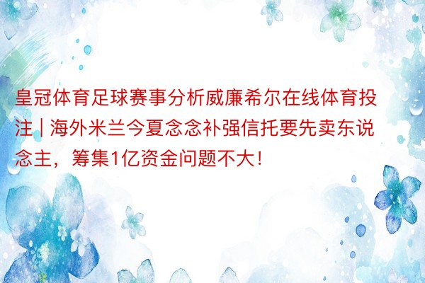 皇冠体育足球赛事分析威廉希尔在线体育投注 | 海外米兰今夏念念补强信托要先卖东说念主，筹集1亿资金问题不大！