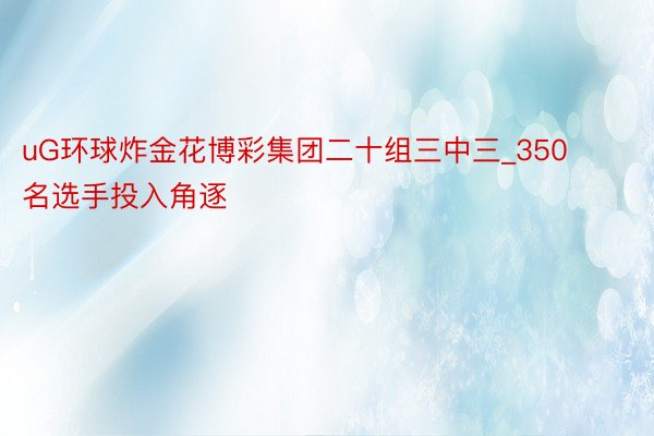 uG环球炸金花博彩集团二十组三中三_350名选手投入角逐