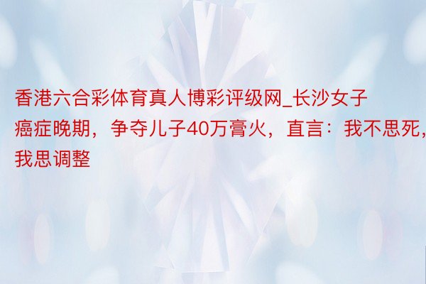 香港六合彩体育真人博彩评级网_长沙女子癌症晚期，争夺儿子40万膏火，直言：我不思死，我思调整