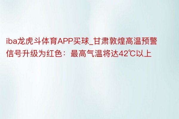 iba龙虎斗体育APP买球_甘肃敦煌高温预警信号升级为红色：最高气温将达42℃以上