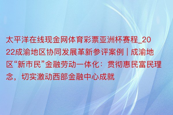 太平洋在线现金网体育彩票亚洲杯赛程_2022成渝地区协同发展革新参评案例 | 成渝地区“新市民”金融劳动一体化：贯彻惠民富民理念，切实激动西部金融中心成就