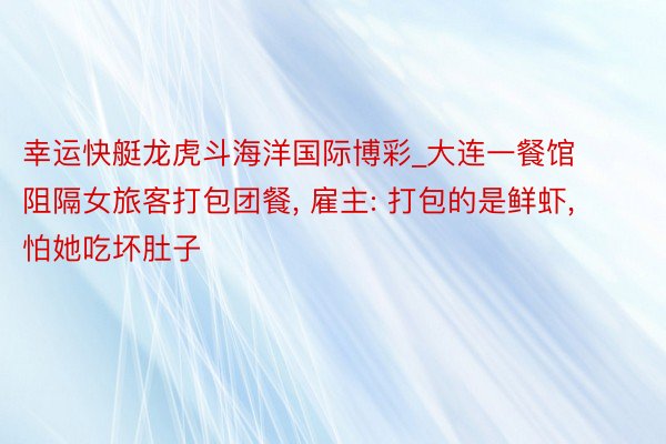 幸运快艇龙虎斗海洋国际博彩_大连一餐馆阻隔女旅客打包团餐, 雇主: 打包的是鲜虾, 怕她吃坏肚子