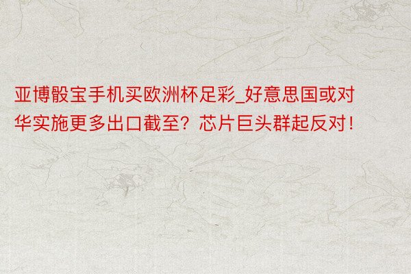 亚博骰宝手机买欧洲杯足彩_好意思国或对华实施更多出口截至？芯片巨头群起反对！