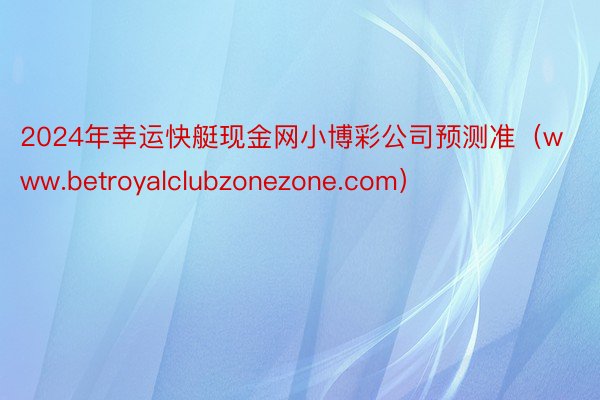 2024年幸运快艇现金网小博彩公司预测准（www.betroyalclubzonezone.com）