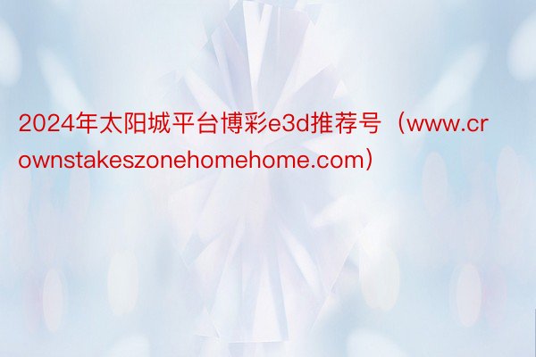 2024年太阳城平台博彩e3d推荐号（www.crownstakeszonehomehome.com）
