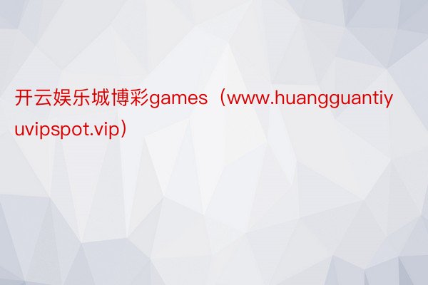 开云娱乐城博彩games（www.huangguantiyuvipspot.vip）