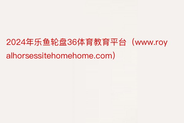 2024年乐鱼轮盘36体育教育平台（www.royalhorsessitehomehome.com）