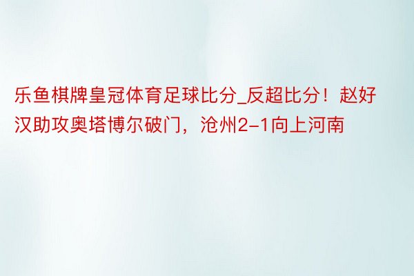 乐鱼棋牌皇冠体育足球比分_反超比分！赵好汉助攻奥塔博尔破门，沧州2-1向上河南