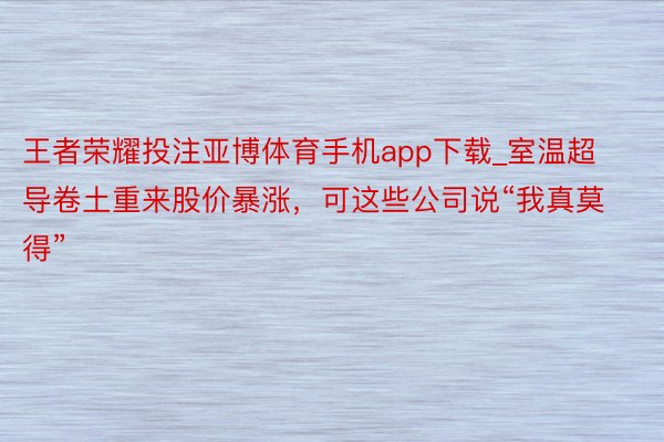 王者荣耀投注亚博体育手机app下载_室温超导卷土重来股价暴涨，可这些公司说“我真莫得”