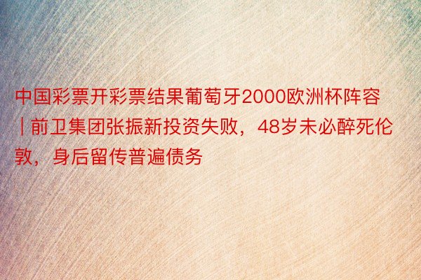 中国彩票开彩票结果葡萄牙2000欧洲杯阵容 | 前卫集团张振新投资失败，48岁未必醉死伦敦，身后留传普遍债务