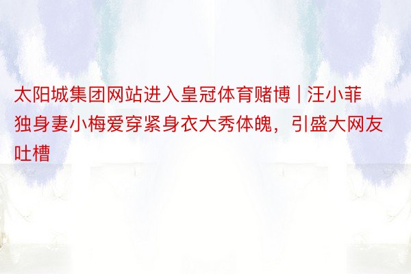 太阳城集团网站进入皇冠体育赌博 | 汪小菲独身妻小梅爱穿紧身衣大秀体魄，引盛大网友吐槽