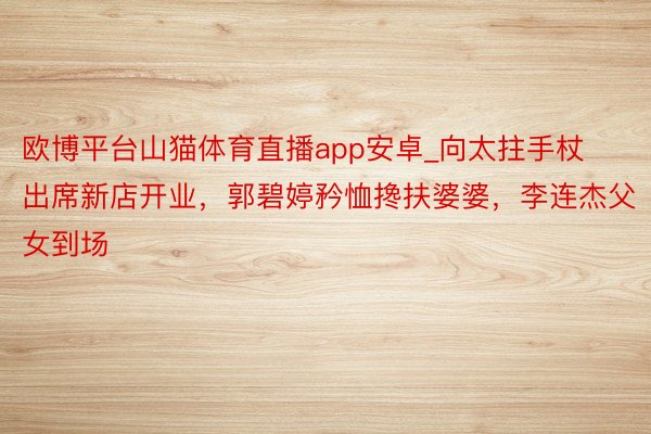 欧博平台山猫体育直播app安卓_向太拄手杖出席新店开业，郭碧婷矜恤搀扶婆婆，李连杰父女到场