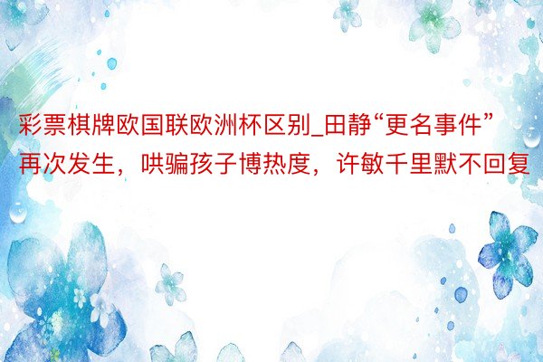 彩票棋牌欧国联欧洲杯区别_田静“更名事件”再次发生，哄骗孩子博热度，许敏千里默不回复