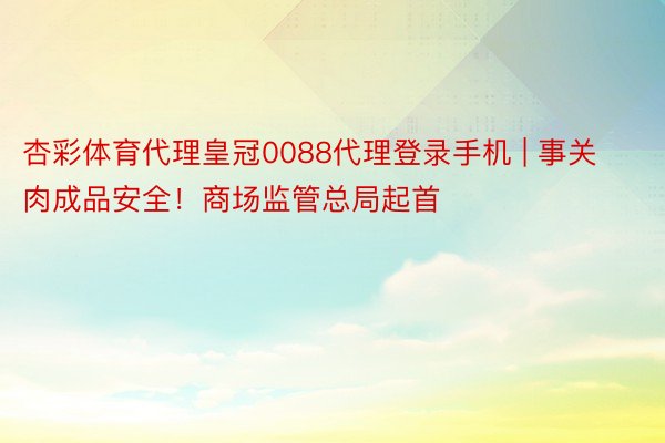 杏彩体育代理皇冠0088代理登录手机 | 事关肉成品安全！商场监管总局起首