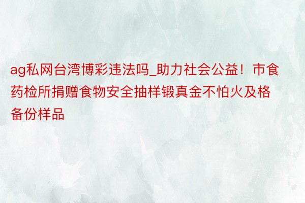 ag私网台湾博彩违法吗_助力社会公益！市食药检所捐赠食物安全抽样锻真金不怕火及格备份样品