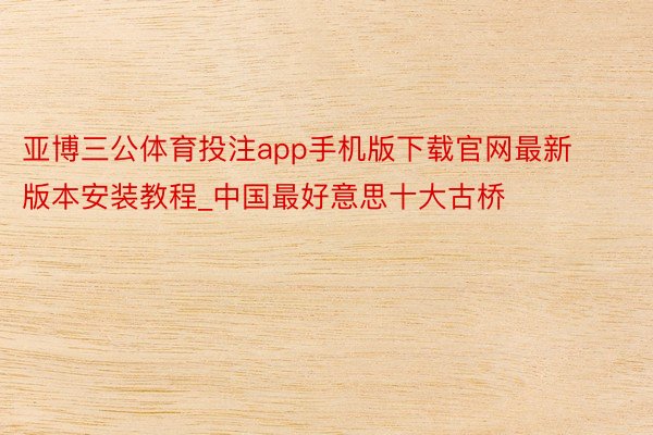 亚博三公体育投注app手机版下载官网最新版本安装教程_中国最好意思十大古桥