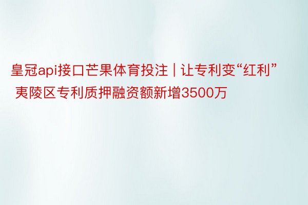 皇冠api接口芒果体育投注 | 让专利变“红利”  夷陵区专利质押融资额新增3500万