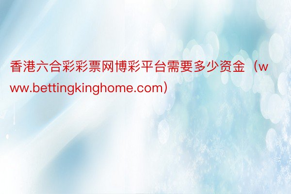 香港六合彩彩票网博彩平台需要多少资金（www.bettingkinghome.com）