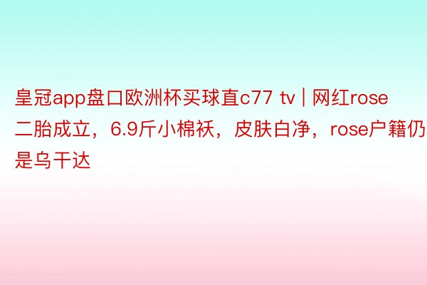 皇冠app盘口欧洲杯买球直c77 tv | 网红rose二胎成立，6.9斤小棉袄，皮肤白净，rose户籍仍是乌干达