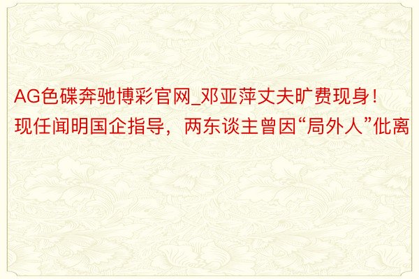 AG色碟奔驰博彩官网_邓亚萍丈夫旷费现身！现任闻明国企指导，两东谈主曾因“局外人”仳离