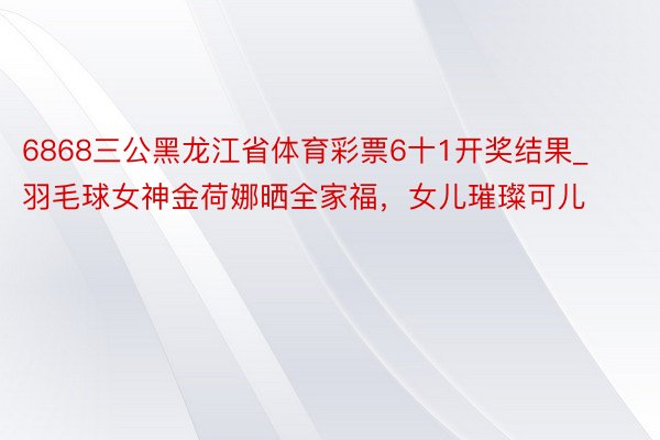 6868三公黑龙江省体育彩票6十1开奖结果_羽毛球女神金荷娜晒全家福，女儿璀璨可儿