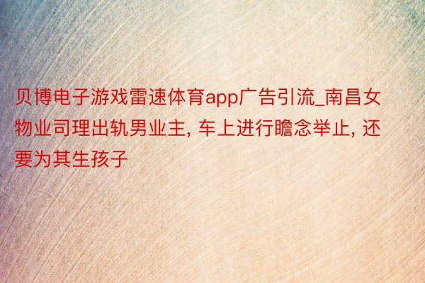 贝博电子游戏雷速体育app广告引流_南昌女物业司理出轨男业主， 车上进行瞻念举止， 还要为其生孩子