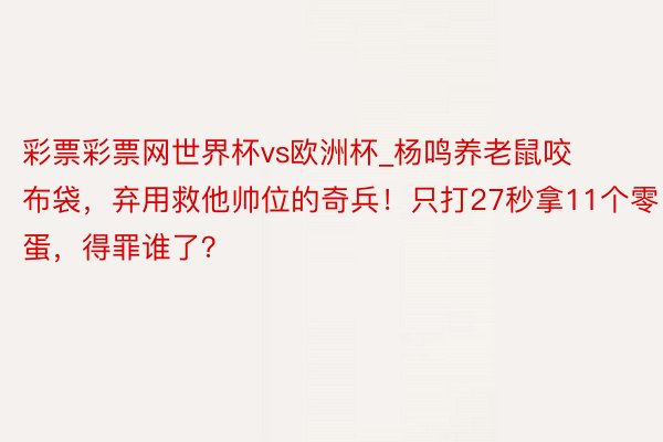 彩票彩票网世界杯vs欧洲杯_杨鸣养老鼠咬布袋，弃用救他帅位的奇兵！只打27秒拿11个零蛋，得罪谁了？