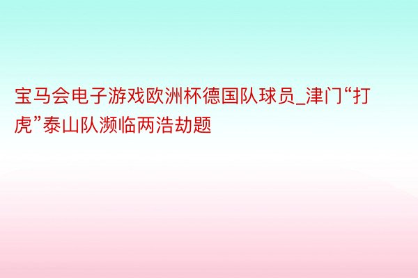 宝马会电子游戏欧洲杯德国队球员_津门“打虎”泰山队濒临两浩劫题