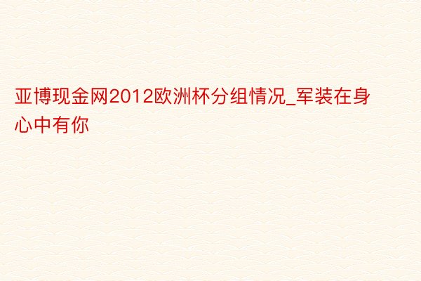 亚博现金网2012欧洲杯分组情况_军装在身 心中有你