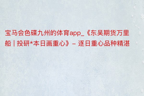 宝马会色碟九州的体育app_《东吴期货万里船 | 投研*本日画重心》- 逐日重心品种精湛