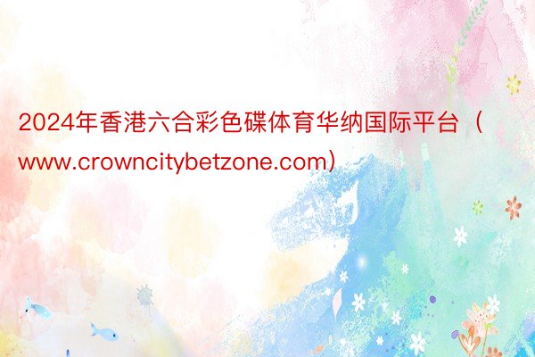 2024年香港六合彩色碟体育华纳国际平台（www.crowncitybetzone.com）