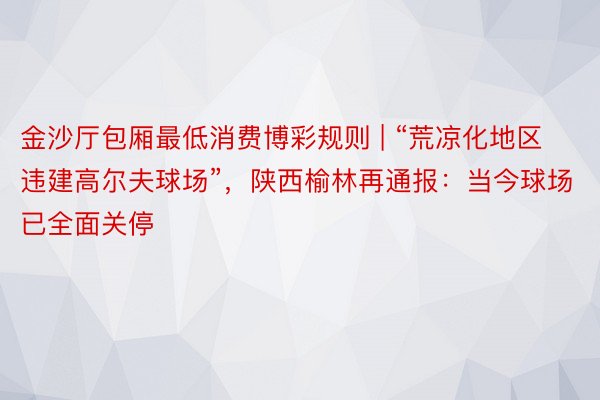 金沙厅包厢最低消费博彩规则 | “荒凉化地区违建高尔夫球场”，陕西榆林再通报：当今球场已全面关停