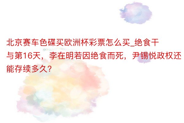 北京赛车色碟买欧洲杯彩票怎么买_绝食干与第16天，李在明若因绝食而死，尹锡悦政权还能存续多久？