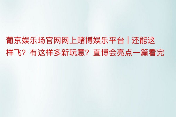 葡京娱乐场官网网上赌博娱乐平台 | 还能这样飞？有这样多新玩意？直博会亮点一篇看完