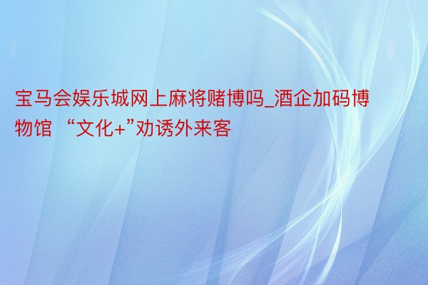 宝马会娱乐城网上麻将赌博吗_酒企加码博物馆  “文化+”劝诱外来客