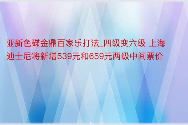 亚新色碟金鼎百家乐打法_四级变六级 上海迪士尼将新增539元和659元两级中间票价