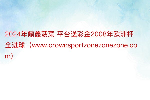 2024年鼎鑫菠菜 平台送彩金2008年欧洲杯全进球（www.crownsportzonezonezone.com）