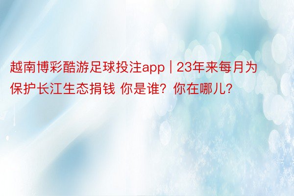 越南博彩酷游足球投注app | 23年来每月为保护长江生态捐钱 你是谁？你在哪儿？