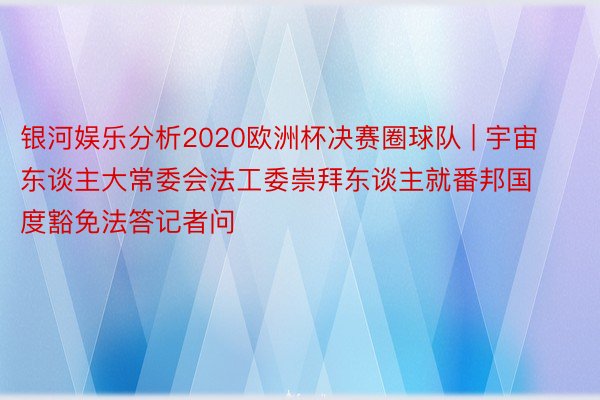 银河娱乐分析2020欧洲杯决赛圈球队 | 宇宙东谈主大常委会法工委崇拜东谈主就番邦国度豁免法答记者问