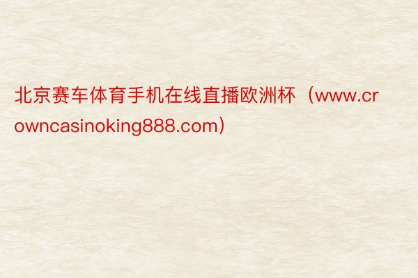 北京赛车体育手机在线直播欧洲杯（www.crowncasinoking888.com）