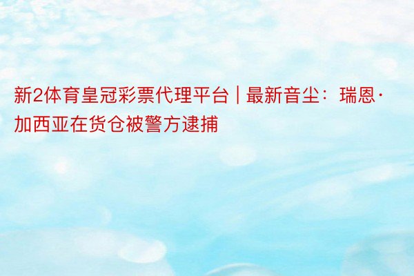 新2体育皇冠彩票代理平台 | 最新音尘：瑞恩·加西亚在货仓被警方逮捕