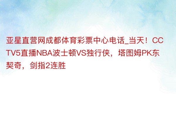 亚星直营网成都体育彩票中心电话_当天！CCTV5直播NBA波士顿VS独行侠，塔图姆PK东契奇，剑指2连胜